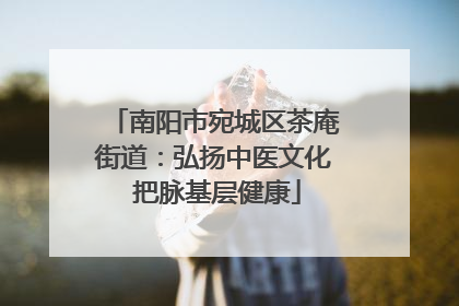 南阳市宛城区茶庵街道：弘扬中医文化 把脉基层健康