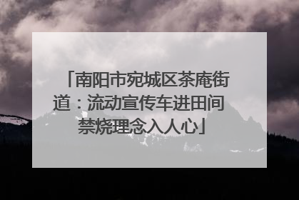 南阳市宛城区茶庵街道：流动宣传车进田间 禁烧理念入人心