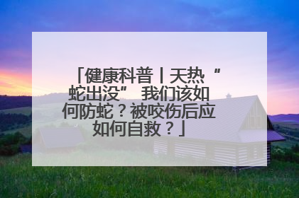 健康科普丨天热“蛇出没” 我们该如何防蛇？被咬伤后应如何自救？