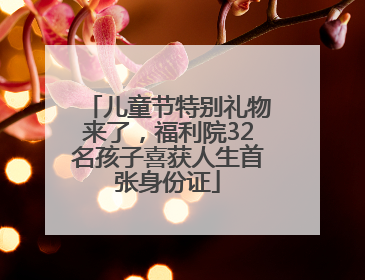 儿童节特别礼物来了，福利院32名孩子喜获人生首张身份证