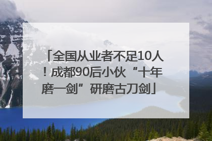 全国从业者不足10人！成都90后小伙“十年磨一剑”研磨古刀剑