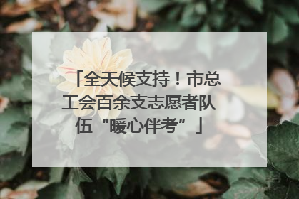 全天候支持！市总工会百余支志愿者队伍“暖心伴考”