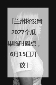 兰州将设置2027个瓜果临时摊点，6月15日开放