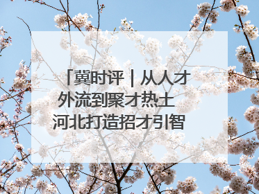 冀时评｜从人才外流到聚才热土 河北打造招才引智“强磁场”