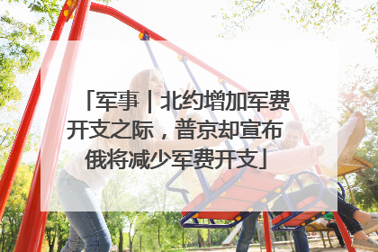 军事｜北约增加军费开支之际，普京却宣布俄将减少军费开支