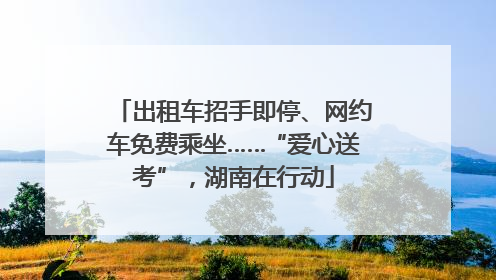 出租车招手即停、网约车免费乘坐……“爱心送考”，湖南在行动