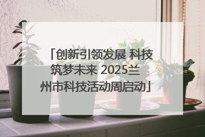 创新引领发展 科技筑梦未来 2025兰州市科技活动周启动