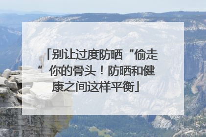 别让过度防晒“偷走”你的骨头！防晒和健康之间这样平衡