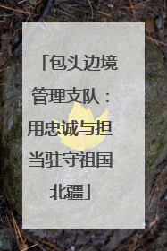 包头边境管理支队：用忠诚与担当驻守祖国北疆