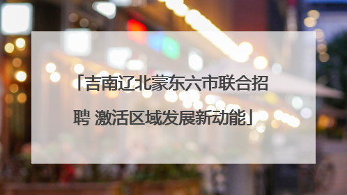 吉南辽北蒙东六市联合招聘 激活区域发展新动能