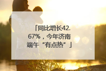 同比增长42.67%，今年济南端午“有点热”