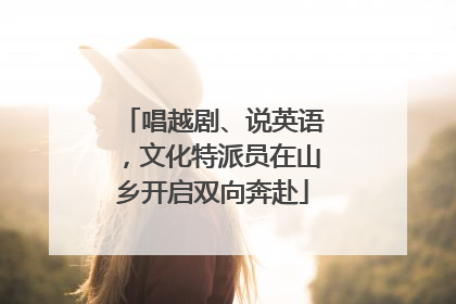 唱越剧、说英语，文化特派员在山乡开启双向奔赴