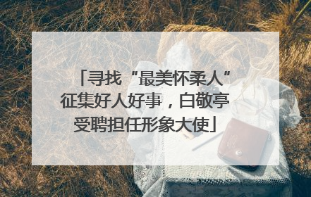寻找“最美怀柔人”征集好人好事，白敬亭受聘担任形象大使