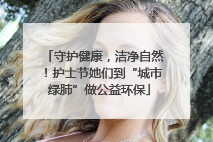 守护健康，洁净自然！护士节她们到“城市绿肺”做公益环保
