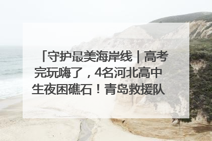 守护最美海岸线｜高考完玩嗨了，4名河北高中生夜困礁石！青岛救援队火速出动救上岸