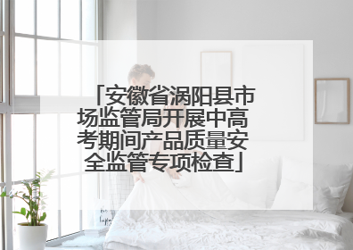 安徽省涡阳县市场监管局开展中高考期间产品质量安全监管专项检查