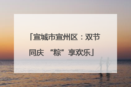 宣城市宣州区：双节同庆 “粽”享欢乐