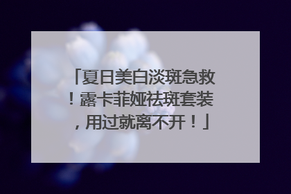 夏日美白淡斑急救！露卡菲娅祛斑套装，用过就离不开！