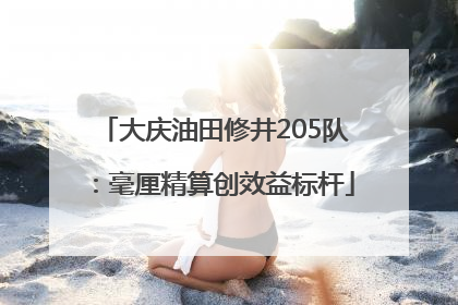 大庆油田修井205队：毫厘精算创效益标杆