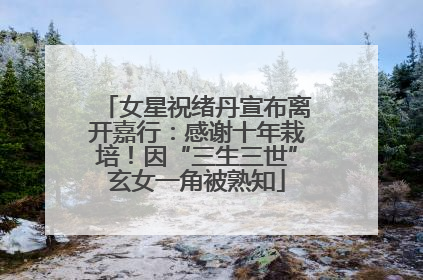 女星祝绪丹宣布离开嘉行：感谢十年栽培！因“三生三世”玄女一角被熟知