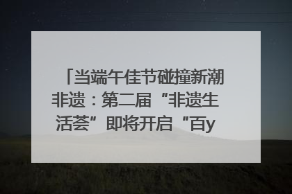 当端午佳节碰撞新潮非遗：第二届“非遗生活荟”即将开启“百young”新章