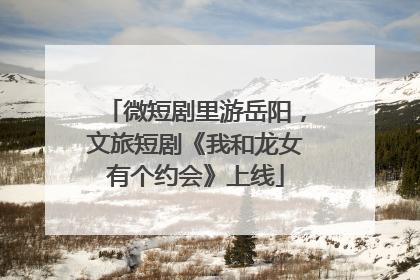 微短剧里游岳阳，文旅短剧《我和龙女有个约会》上线