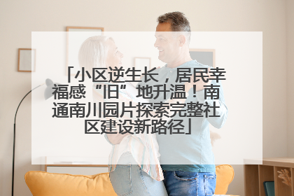 小区逆生长，居民幸福感“旧”地升温！南通南川园片探索完整社区建设新路径
