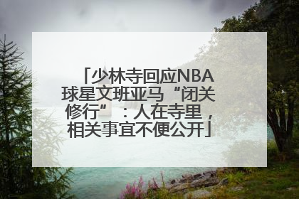 少林寺回应NBA球星文班亚马“闭关修行”：人在寺里，相关事宜不便公开