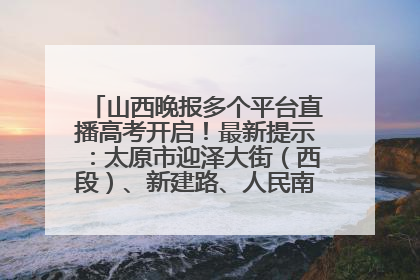 山西晚报多个平台直播高考开启！最新提示：太原市迎泽大街（西段）、新建路、人民南路高考期间增开路口