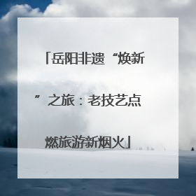 岳阳非遗“焕新”之旅：老技艺点燃旅游新烟火