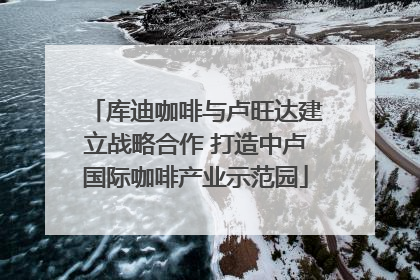 库迪咖啡与卢旺达建立战略合作 打造中卢国际咖啡产业示范园