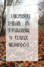 张湾区红卫街道：巧手包粽迎端午 红星送暖润民心