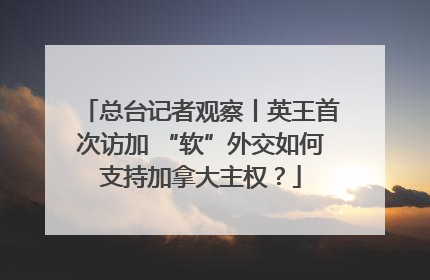 总台记者观察丨英王首次访加 “软”外交如何支持加拿大主权？