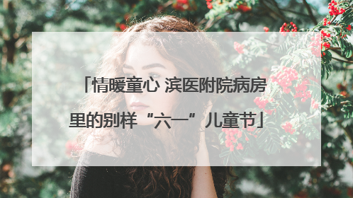 情暖童心 滨医附院病房里的别样“六一”儿童节