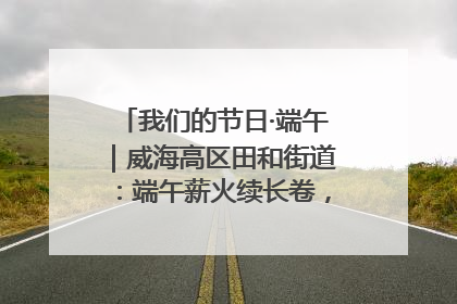我们的节日·端午｜威海高区田和街道：端午薪火续长卷，邻里馨香聚暖流