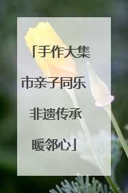 手作大集市亲子同乐 非遗传承暖邻心