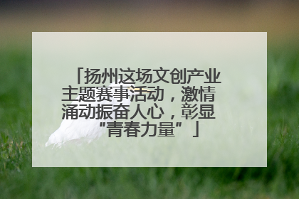 扬州这场文创产业主题赛事活动，激情涌动振奋人心，彰显“青春力量”