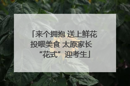 来个拥抱 送上鲜花 投喂美食 太原家长“花式”迎考生