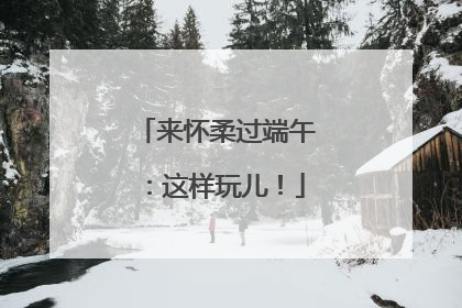 来怀柔过端午：这样玩儿！