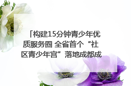 构建15分钟青少年优质服务圈 全省首个“社区青少年宫”落地成都成华区｜一老一小总关情
