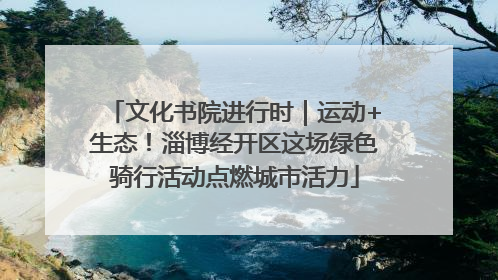 文化书院进行时｜运动+生态！淄博经开区这场绿色骑行活动点燃城市活力