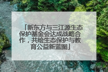 新东方与三江源生态保护基金会达成战略合作，共绘生态保护与教育公益新蓝图