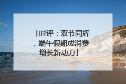 时评：双节同辉，端午假期成消费增长新动力