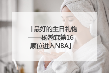 最好的生日礼物——杨瀚森第16顺位进入NBA