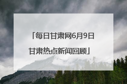 每日甘肃网6月9日甘肃热点新闻回顾