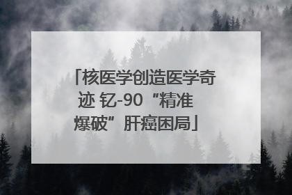 核医学创造医学奇迹 钇-90“精准爆破”肝癌困局