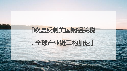 欧盟反制美国钢铝关税，全球产业链重构加速