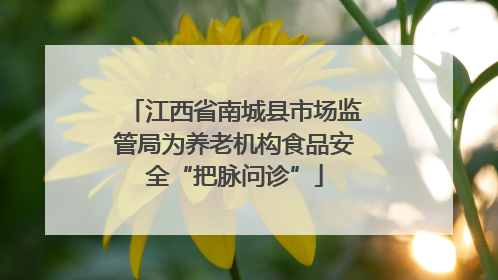 江西省南城县市场监管局为养老机构食品安全“把脉问诊”