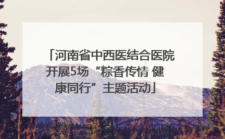 河南省中西医结合医院开展5场“粽香传情 健康同行”主题活动