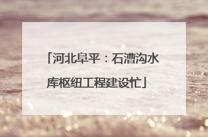 河北阜平：石漕沟水库枢纽工程建设忙